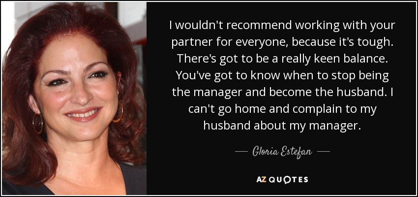 I wouldn't recommend working with your partner for everyone, because it's tough. There's got to be a really keen balance. You've got to know when to stop being the manager and become the husband. I can't go home and complain to my husband about my manager. - Gloria Estefan