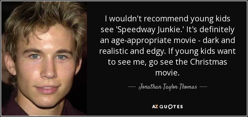 I wouldn't recommend young kids see 'Speedway Junkie.' It's definitely an age-appropriate movie - dark and realistic and edgy. If young kids want to see me, go see the Christmas movie. - Jonathan Taylor Thomas