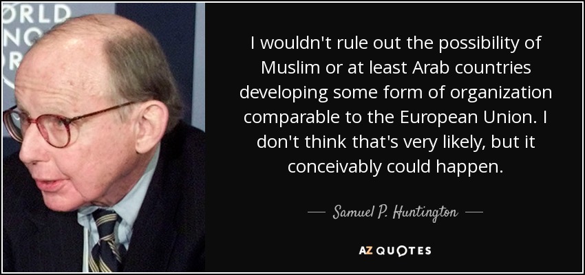 I wouldn't rule out the possibility of Muslim or at least Arab countries developing some form of organization comparable to the European Union. I don't think that's very likely, but it conceivably could happen. - Samuel P. Huntington