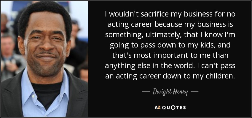 I wouldn't sacrifice my business for no acting career because my business is something, ultimately, that I know I'm going to pass down to my kids, and that's most important to me than anything else in the world. I can't pass an acting career down to my children. - Dwight Henry