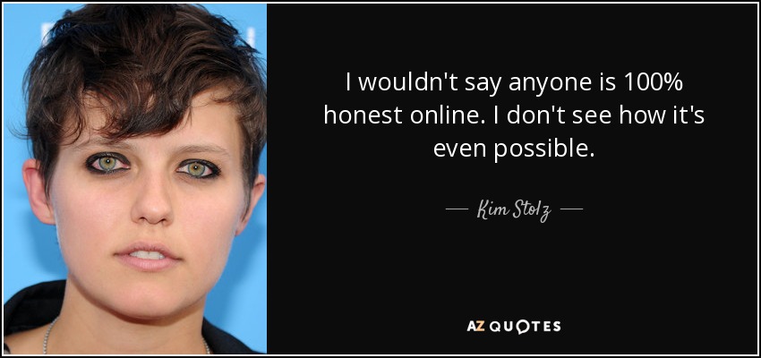 I wouldn't say anyone is 100% honest online. I don't see how it's even possible. - Kim Stolz