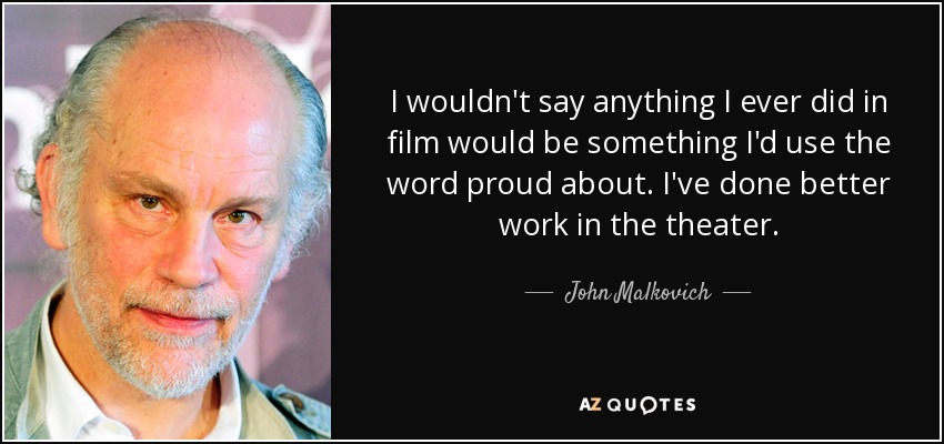 I wouldn't say anything I ever did in film would be something I'd use the word proud about. I've done better work in the theater. - John Malkovich
