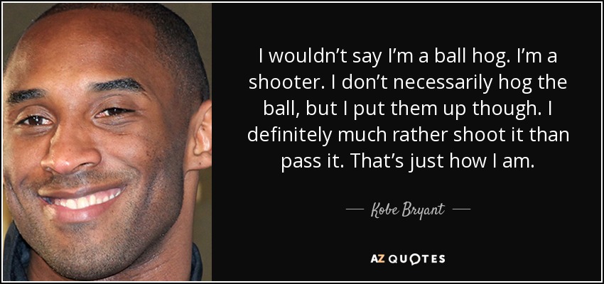 I wouldn’t say I’m a ball hog. I’m a shooter. I don’t necessarily hog the ball, but I put them up though. I definitely much rather shoot it than pass it. That’s just how I am. - Kobe Bryant