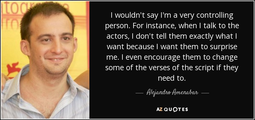 I wouldn't say I'm a very controlling person. For instance, when I talk to the actors, I don't tell them exactly what I want because I want them to surprise me. I even encourage them to change some of the verses of the script if they need to. - Alejandro Amenabar