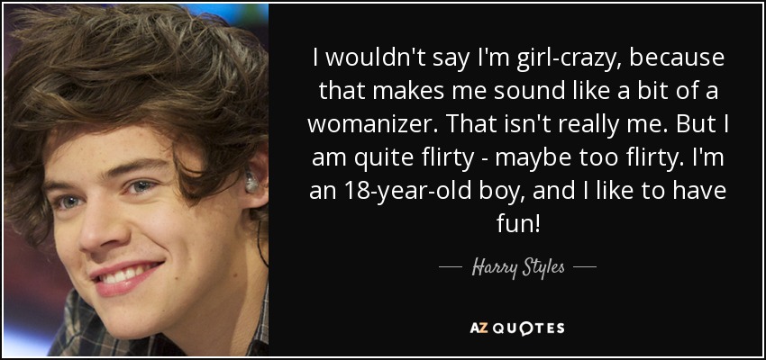 I wouldn't say I'm girl-crazy, because that makes me sound like a bit of a womanizer. That isn't really me. But I am quite flirty - maybe too flirty. I'm an 18-year-old boy, and I like to have fun! - Harry Styles