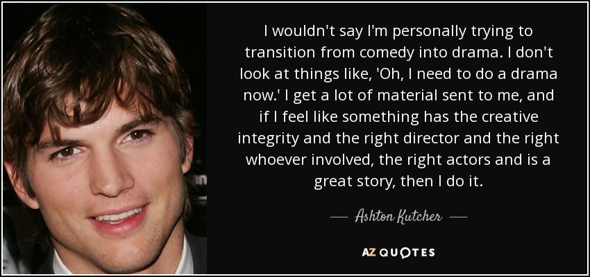 I wouldn't say I'm personally trying to transition from comedy into drama. I don't look at things like, 'Oh, I need to do a drama now.' I get a lot of material sent to me, and if I feel like something has the creative integrity and the right director and the right whoever involved, the right actors and is a great story, then I do it. - Ashton Kutcher