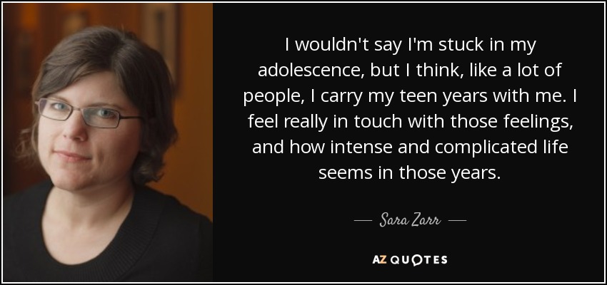 I wouldn't say I'm stuck in my adolescence, but I think, like a lot of people, I carry my teen years with me. I feel really in touch with those feelings, and how intense and complicated life seems in those years. - Sara Zarr