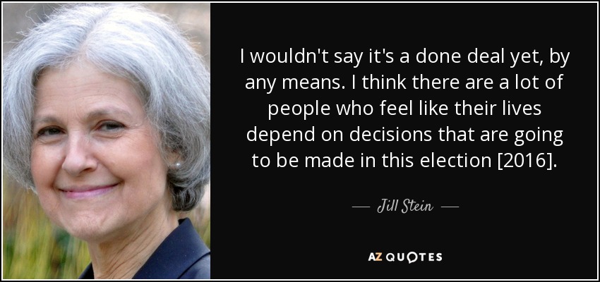 I wouldn't say it's a done deal yet, by any means. I think there are a lot of people who feel like their lives depend on decisions that are going to be made in this election [2016]. - Jill Stein