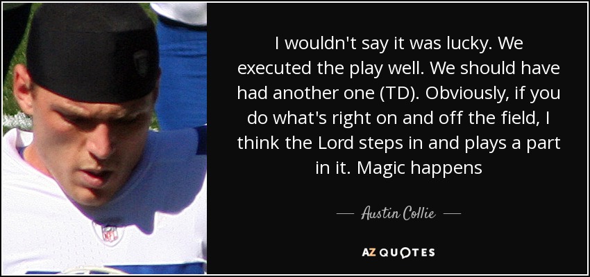 I wouldn't say it was lucky. We executed the play well. We should have had another one (TD). Obviously, if you do what's right on and off the field, I think the Lord steps in and plays a part in it. Magic happens - Austin Collie