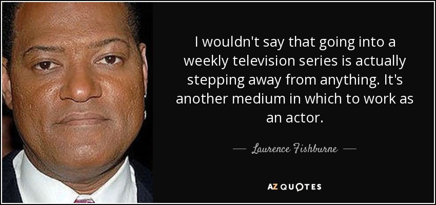 I wouldn't say that going into a weekly television series is actually stepping away from anything. It's another medium in which to work as an actor. - Laurence Fishburne