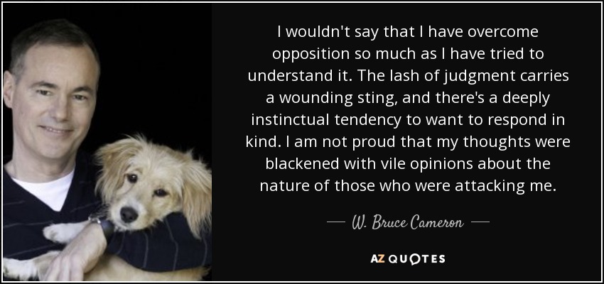I wouldn't say that I have overcome opposition so much as I have tried to understand it. The lash of judgment carries a wounding sting, and there's a deeply instinctual tendency to want to respond in kind. I am not proud that my thoughts were blackened with vile opinions about the nature of those who were attacking me. - W. Bruce Cameron