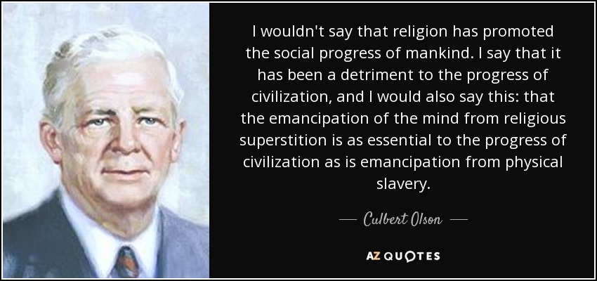 I wouldn't say that religion has promoted the social progress of mankind. I say that it has been a detriment to the progress of civilization, and I would also say this: that the emancipation of the mind from religious superstition is as essential to the progress of civilization as is emancipation from physical slavery. - Culbert Olson