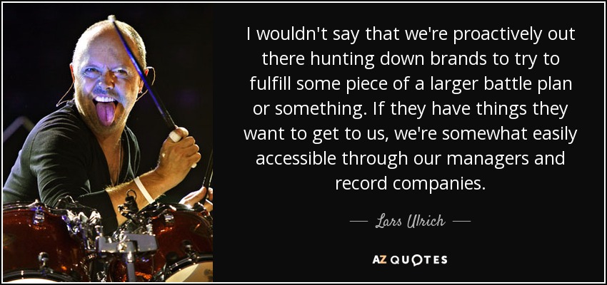 I wouldn't say that we're proactively out there hunting down brands to try to fulfill some piece of a larger battle plan or something. If they have things they want to get to us, we're somewhat easily accessible through our managers and record companies. - Lars Ulrich