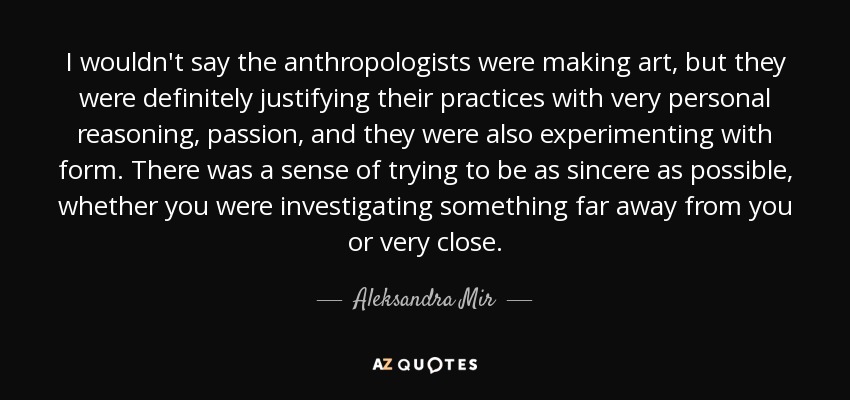 I wouldn't say the anthropologists were making art, but they were definitely justifying their practices with very personal reasoning, passion, and they were also experimenting with form. There was a sense of trying to be as sincere as possible, whether you were investigating something far away from you or very close. - Aleksandra Mir