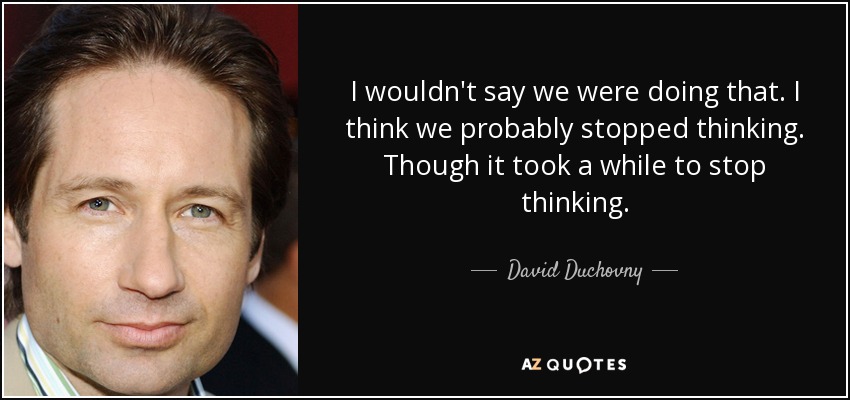 I wouldn't say we were doing that. I think we probably stopped thinking. Though it took a while to stop thinking. - David Duchovny
