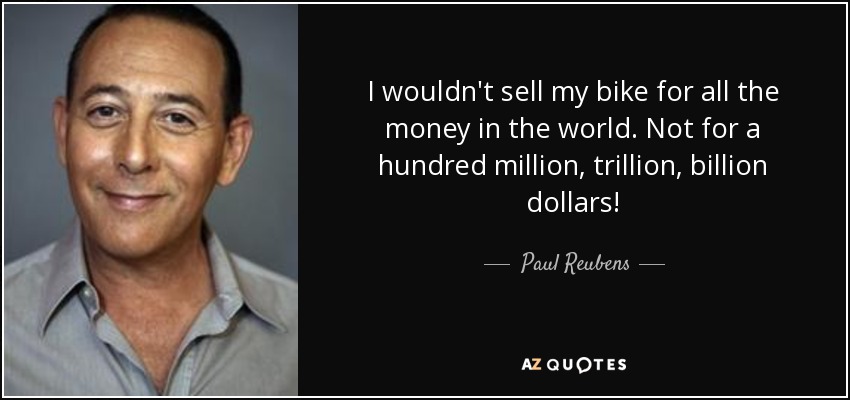 I wouldn't sell my bike for all the money in the world. Not for a hundred million, trillion, billion dollars! - Paul Reubens