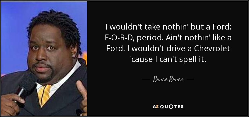 I wouldn't take nothin' but a Ford: F-O-R-D, period. Ain't nothin' like a Ford. I wouldn't drive a Chevrolet 'cause I can't spell it. - Bruce Bruce