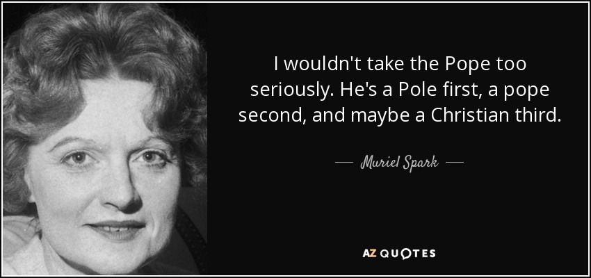 I wouldn't take the Pope too seriously. He's a Pole first, a pope second, and maybe a Christian third. - Muriel Spark
