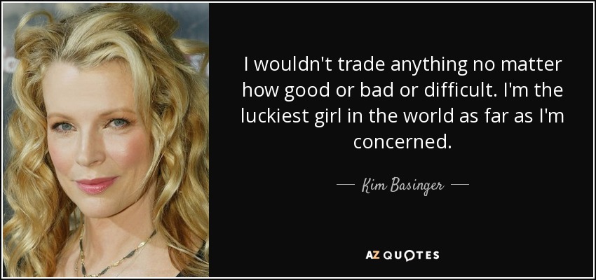 I wouldn't trade anything no matter how good or bad or difficult. I'm the luckiest girl in the world as far as I'm concerned. - Kim Basinger
