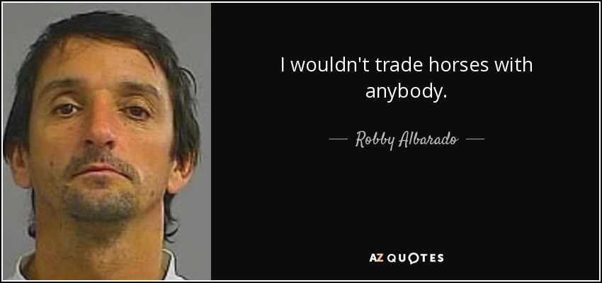 I wouldn't trade horses with anybody. - Robby Albarado