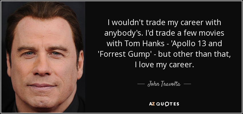 I wouldn't trade my career with anybody's. I'd trade a few movies with Tom Hanks - 'Apollo 13 and 'Forrest Gump' - but other than that, I love my career. - John Travolta