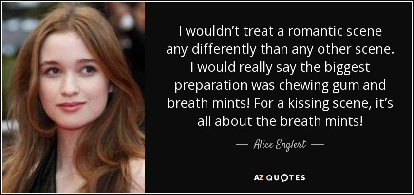 I wouldn’t treat a romantic scene any differently than any other scene. I would really say the biggest preparation was chewing gum and breath mints! For a kissing scene, it’s all about the breath mints! - Alice Englert