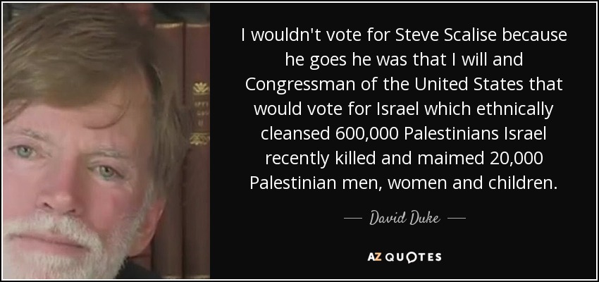 I wouldn't vote for Steve Scalise because he goes he was that I will and Congressman of the United States that would vote for Israel which ethnically cleansed 600,000 Palestinians Israel recently killed and maimed 20,000 Palestinian men, women and children. - David Duke