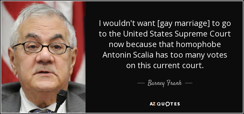 I wouldn't want [gay marriage] to go to the United States Supreme Court now because that homophobe Antonin Scalia has too many votes on this current court. - Barney Frank