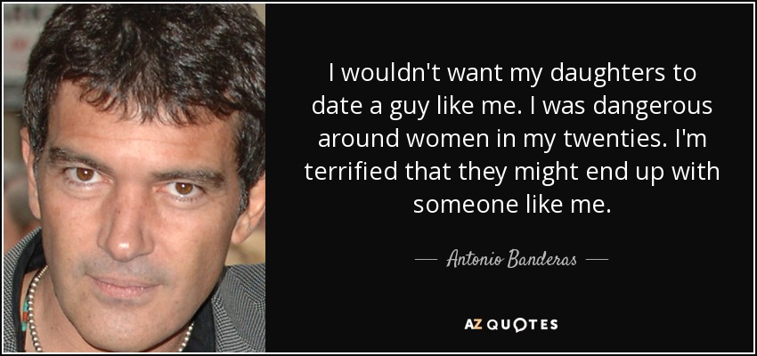 I wouldn't want my daughters to date a guy like me. I was dangerous around women in my twenties. I'm terrified that they might end up with someone like me. - Antonio Banderas