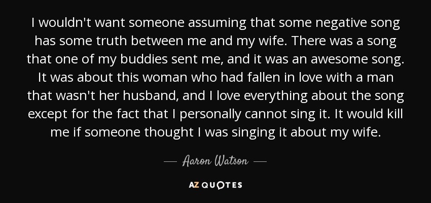 I wouldn't want someone assuming that some negative song has some truth between me and my wife. There was a song that one of my buddies sent me, and it was an awesome song. It was about this woman who had fallen in love with a man that wasn't her husband, and I love everything about the song except for the fact that I personally cannot sing it. It would kill me if someone thought I was singing it about my wife. - Aaron Watson