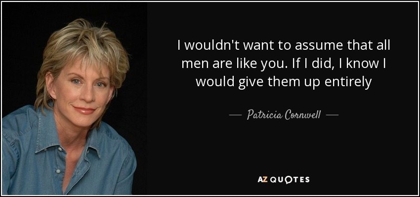 I wouldn't want to assume that all men are like you. If I did, I know I would give them up entirely - Patricia Cornwell