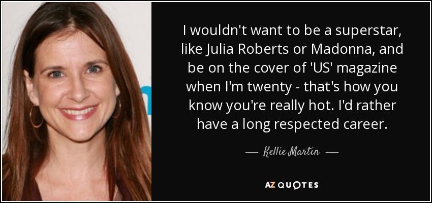 I wouldn't want to be a superstar, like Julia Roberts or Madonna, and be on the cover of 'US' magazine when I'm twenty - that's how you know you're really hot. I'd rather have a long respected career. - Kellie Martin