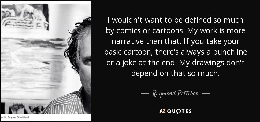 I wouldn't want to be defined so much by comics or cartoons. My work is more narrative than that. If you take your basic cartoon, there's always a punchline or a joke at the end. My drawings don't depend on that so much. - Raymond Pettibon