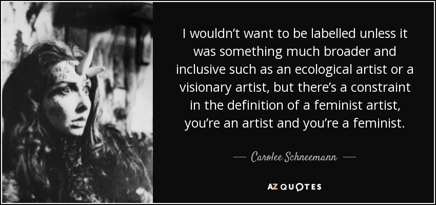 I wouldn’t want to be labelled unless it was something much broader and inclusive such as an ecological artist or a visionary artist, but there’s a constraint in the definition of a feminist artist, you’re an artist and you’re a feminist. - Carolee Schneemann