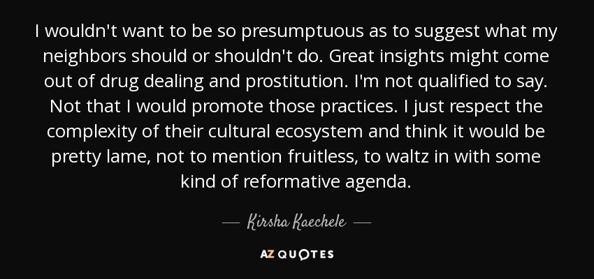 I wouldn't want to be so presumptuous as to suggest what my neighbors should or shouldn't do. Great insights might come out of drug dealing and prostitution. I'm not qualified to say. Not that I would promote those practices. I just respect the complexity of their cultural ecosystem and think it would be pretty lame, not to mention fruitless, to waltz in with some kind of reformative agenda. - Kirsha Kaechele