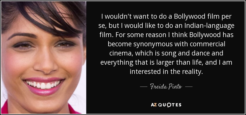 I wouldn't want to do a Bollywood film per se, but I would like to do an Indian-language film. For some reason I think Bollywood has become synonymous with commercial cinema, which is song and dance and everything that is larger than life, and I am interested in the reality. - Freida Pinto