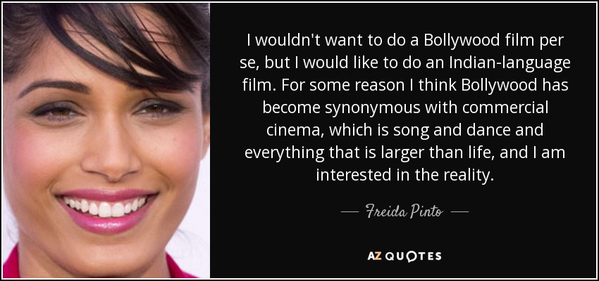 I wouldn't want to do a Bollywood film per se, but I would like to do an Indian-language film. For some reason I think Bollywood has become synonymous with commercial cinema, which is song and dance and everything that is larger than life, and I am interested in the reality. - Freida Pinto