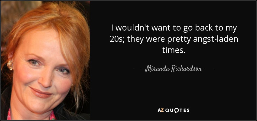 I wouldn't want to go back to my 20s; they were pretty angst-laden times. - Miranda Richardson