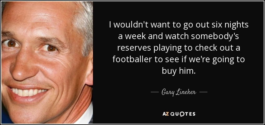 I wouldn't want to go out six nights a week and watch somebody's reserves playing to check out a footballer to see if we're going to buy him. - Gary Lineker
