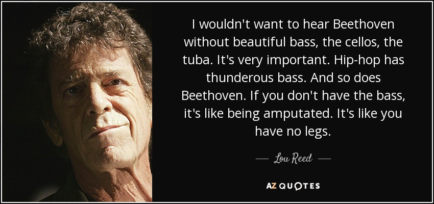 I wouldn't want to hear Beethoven without beautiful bass, the cellos, the tuba. It's very important. Hip-hop has thunderous bass. And so does Beethoven. If you don't have the bass, it's like being amputated. It's like you have no legs. - Lou Reed