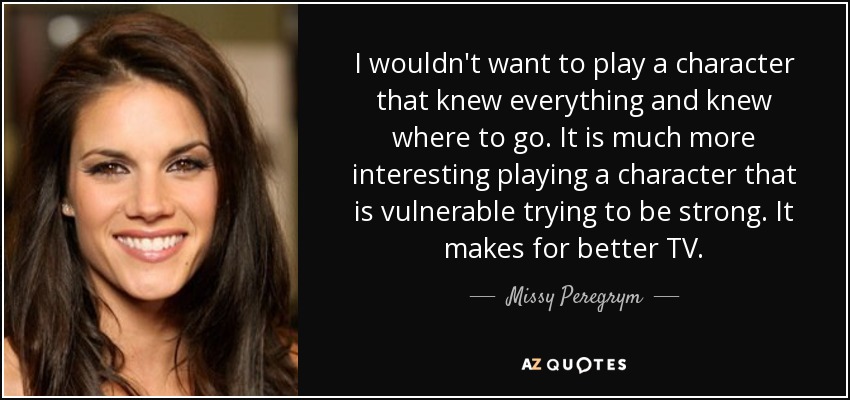 I wouldn't want to play a character that knew everything and knew where to go. It is much more interesting playing a character that is vulnerable trying to be strong. It makes for better TV. - Missy Peregrym