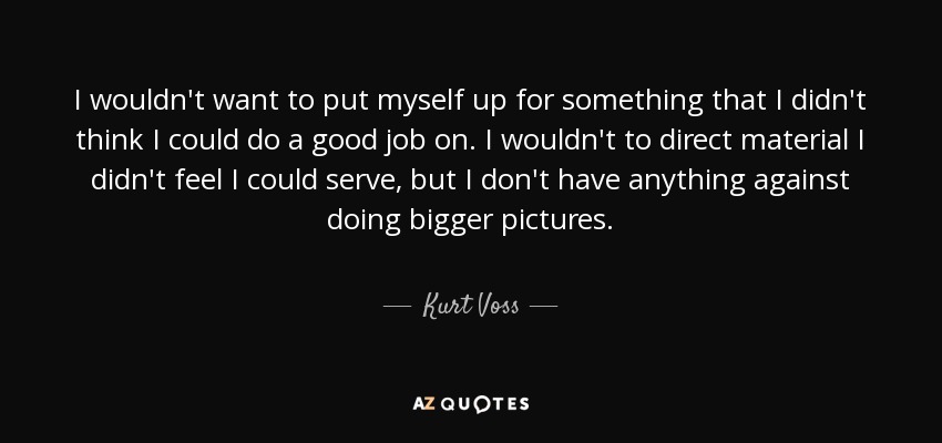 I wouldn't want to put myself up for something that I didn't think I could do a good job on. I wouldn't to direct material I didn't feel I could serve, but I don't have anything against doing bigger pictures. - Kurt Voss