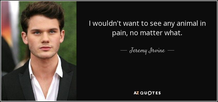 I wouldn't want to see any animal in pain, no matter what. - Jeremy Irvine