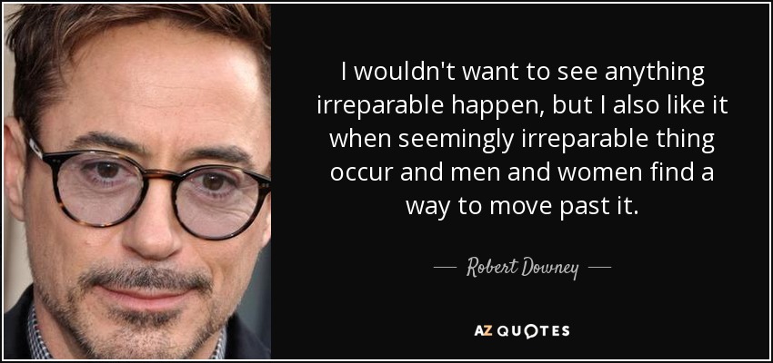 I wouldn't want to see anything irreparable happen, but I also like it when seemingly irreparable thing occur and men and women find a way to move past it. - Robert Downey, Jr.