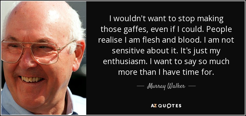 I wouldn't want to stop making those gaffes, even if I could. People realise I am flesh and blood. I am not sensitive about it. It's just my enthusiasm. I want to say so much more than I have time for. - Murray Walker