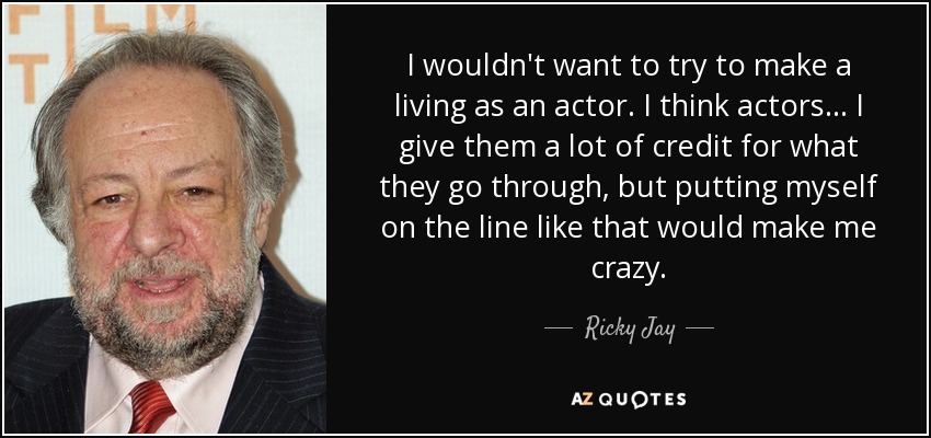 I wouldn't want to try to make a living as an actor. I think actors... I give them a lot of credit for what they go through, but putting myself on the line like that would make me crazy. - Ricky Jay