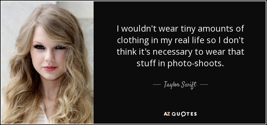 I wouldn't wear tiny amounts of clothing in my real life so I don't think it's necessary to wear that stuff in photo-shoots. - Taylor Swift