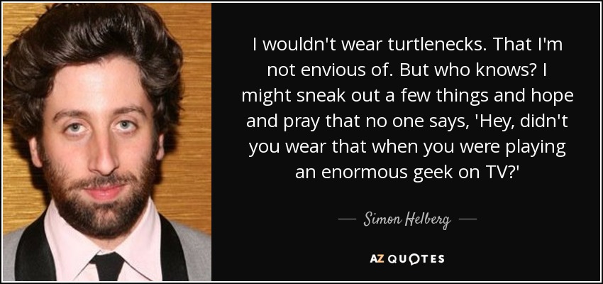 I wouldn't wear turtlenecks. That I'm not envious of. But who knows? I might sneak out a few things and hope and pray that no one says, 'Hey, didn't you wear that when you were playing an enormous geek on TV?' - Simon Helberg
