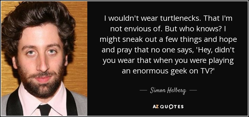 I wouldn't wear turtlenecks. That I'm not envious of. But who knows? I might sneak out a few things and hope and pray that no one says, 'Hey, didn't you wear that when you were playing an enormous geek on TV?' - Simon Helberg