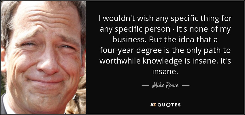 I wouldn't wish any specific thing for any specific person - it's none of my business. But the idea that a four-year degree is the only path to worthwhile knowledge is insane. It's insane. - Mike Rowe